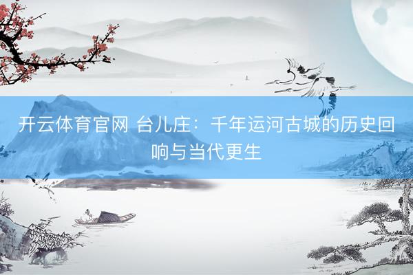 开云体育官网 台儿庄：千年运河古城的历史回响与当代更生